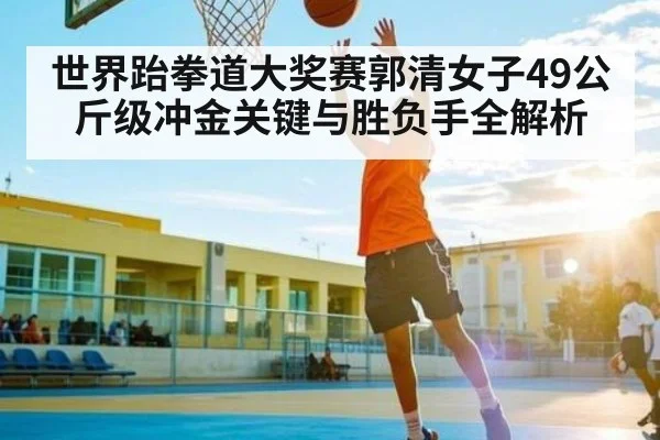 世界跆拳道大奖赛郭清女子49公斤级冲金关键与胜负手全解析